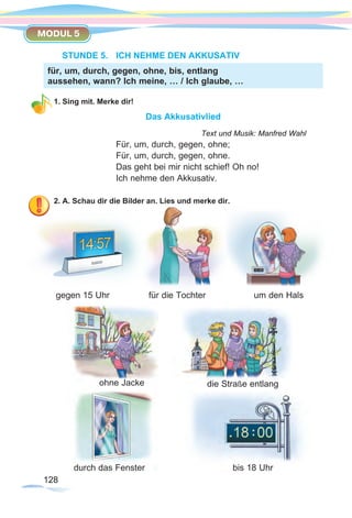 128128
MODUL 5
STUNDE 5.	 ICH NEHME DEN AKKUSATIV
1. Sing mit. Merke dir!
Das Akkusativlied
						 Text und Musik: Manfred Wahl
Für, um, durch, gegen, ohne;
Für, um, durch, gegen, ohne.
Das geht bei mir nicht schief! Oh no!
Ich nehme den Akkusativ.
2. A. Schau dir die Bilder an. Lies und merke dir.
gegen 15 Uhr		 für die Tochter		 um den Hals
für, um, durch, gegen, ohne, bis, entlang
aussehen, wann? Ich meine, … / Ich glaube, …
ohne Jacke
bis 18 Uhr
die Straße entlang
durch das Fenster
 