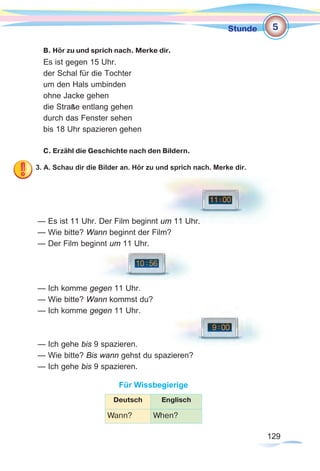129129
Stunde
B. Hör zu und sprich nach. Merke dir.
Es ist gegen 15 Uhr.
der Schal für die Tochter
um den Hals umbinden
ohne Jacke gehen
die Straße entlang gehen
durch das Fenster sehen
bis 18 Uhr spazieren gehen
C. Erzähl die Geschichte nach den Bildern.
3. A. Schau dir die Bilder an. Hör zu und sprich nach. Merke dir.
— Es ist 11 Uhr. Der Film beginnt um 11 Uhr.
— Wie bitte? Wann beginnt der Film?
— Der Film beginnt um 11 Uhr.
— Ich komme gegen 11 Uhr.
— Wie bitte? Wann kommst du?
— Ich komme gegen 11 Uhr.
— Ich gehe bis 9 spazieren.
— Wie bitte? Bis wann gehst du spazieren?
— Ich gehe bis 9 spazieren.
Für Wissbegierige
Deutsch Englisch
Wann? When?
5
 