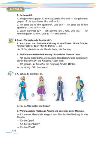 130130
MODUL 5
В. Kettenspiel.
1. Ich gehe um / gegen 13 Uhr spazieren. Und du? — Ich gehe um /
gegen 15 Uhr spazieren. Und du? — Ich …
2. Ich gehe bis 18 Uhr spazieren. Und du? — Ich gehe bis 19 Uhr
spazieren. Und du? — Ich …
3. Wann kommst du? — Ich komme um 9 Uhr. Und du? — Ich
komme gegen 12 Uhr. Und du? — Ich komme …
4. Spiel „Wir packen die Sachen ein“.
A. Mach eine Liste. Packe die Kleidung für den Winter / für die Schule /
für das Fest / für Sport / für die Disko / … ein.
der Schal, die Mütze, die Handschuhe, die Socken, …
B. Wofür brauchst du die Kleidung? Lass deine Freunde raten.
— Ich packe einen Schal, eine Mütze, Handschuhe und Socken ein.
Wofür brauche ich die Kleidung? Sagt bitte!
— Ich glaube, du brauchst die Kleidung für den Winter.
— Ja, richtig. / Du hast recht.
5. A. Schau dir die Bilder an.
B. Hör zu. Wie heißen die Kinder?
C. Wofür passt die Kleidung? Äußere und begründe deine Meinung.
— Ich meine, Gerd sieht elegant aus. Das ist die Kleidung für das
Theater.
— für die Oper?
— für die Sporthalle?
— für den Wald?
1 2 3 4
 