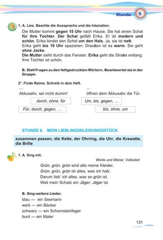 131131
Stunde
1. A. Lies. Beachte die Aussprache und die Intonation.
Die Mutter kommt gegen 15 Uhr nach Hause. Sie hat einen Schal
für ihre Tochter. Der Schal gefällt Erika. Er ist modern und
schön. Erika bindet den Schal um den Hals. Ja, sie ist nett.
Erika geht bis 18 Uhr spazieren. Draußen ist es warm. Sie geht
ohne Jacke.
Die Mutter sieht durch das Fenster: Erika geht die Straße entlang.
Ihre Tochter ist schön.
B. Stell Fragen zu den fettgedruckten Wörtern. Beantwortet sie in der
Gruppe.
2*. Finde Reime. Schreib in dein Heft.
… 						 …
Akkusativ, sei nicht dumm! 		 öffnen dem Akkusativ die Tür.
STUNDE 6.	 MEIN LIEBLINGSKLEIDUNGSSTÜCK
1. A. Sing mit.
Worte und Weise: Volkslied
Grün, grün, grün sind alle meine Kleider,
Grün, grün, grün ist alles, was ich hab’.
Darum lieb’ ich alles, was so grün ist,
Weil mein Schatz ein Jäger, Jäger ist.
B. Sing weitere Lieder.
blau — ein Seemann
weiß — ein Bäcker
schwarz — ein Schornsteinfeger
bunt — ein Maler
durch, ohne, für
Für, durch, gegen, …
Um, bis, gegen, …
bis, ohne, um
zusammen passen, die Kette, der Ohrring, die Uhr, die Krawatte,
die Brille
6
 