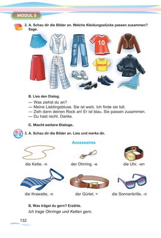 132132
MODUL 5
2. A. Schau dir die Bilder an. Welche Kleidungsstücke passen zusammen?
Sage.
B. Lies den Dialog.
— Was ziehst du an?
— Meine Lieblingsbluse. Sie ist weiß. Ich finde sie toll.
— Zieh dann deinen Rock an! Er ist blau. Sie passen zusammen.
— Du hast recht. Danke.
C. Macht weitere Dialoge.
3. A. Schau dir die Bilder an. Lies und merke dir.
Accessoires
B. Was trägst du gern? Erzähle.
Ich trage Ohrringe und Ketten gern.
die Kette, -n der Ohrring, -e die Uhr, -en
die Sonnenbrille, -nder Gürtel, =die Krawatte, -n
 