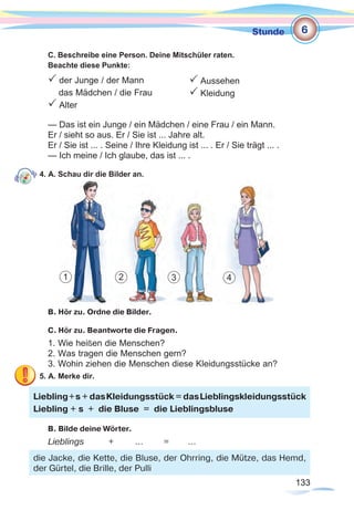 133133
Stunde
C. Beschreibe eine Person. Deine Mitschüler raten.
Beachte diese Punkte:
P der Junge / der Mann
das Mädchen / die Frau
P Alter
— Das ist ein Junge / ein Mädchen / eine Frau / ein Mann.
Er / sieht so aus. Er / Sie ist ... Jahre alt.
Er / Sie ist ... . Seine / Ihre Kleidung ist ... . Er / Sie trägt ... .
— Ich meine / Ich glaube, das ist ... .
4. A. Schau dir die Bilder an.
B. Hör zu. Ordne die Bilder.
C. Hör zu. Beantworte die Fragen.
1. Wie heißen die Menschen?
2. Was tragen die Menschen gern?
3. Wohin ziehen die Menschen diese Kleidungsstücke an?
5. A. Merke dir.
B. Bilde deine Wörter.
Lieblings	 + 	 …	 =	 …
Liebling+s + dasKleidungsstück = dasLieblingskleidungsstück
Liebling + s + die Bluse = die Lieblingsbluse
die Jacke, die Kette, die Bluse, der Ohrring, die Mütze, das Hemd,
der Gürtel, die Brille, der Pulli
6
1 2 3 4
P Aussehen
P Kleidung
 