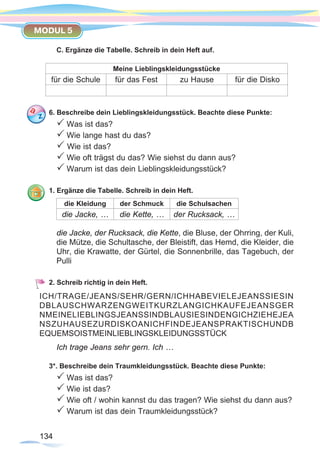 134134
MODUL 5
C. Ergänze die Tabelle. Schreib in dein Heft auf.
Meine Lieblingskleidungsstücke
für die Schule für das Fest zu Hause für die Disko
6. Beschreibe dein Lieblingskleidungsstück. Beachte diese Punkte:
P Was ist das?
P Wie lange hast du das?
P Wie ist das?
P Wie oft trägst du das? Wie siehst du dann aus?
P Warum ist das dein Lieblingskleidungsstück?
1. Ergänze die Tabelle. Schreib in dein Heft.
die Kleidung der Schmuck die Schulsachen
die Jacke, … die Kette, … der Rucksack, …
die Jacke, der Rucksack, die Kette, die Bluse, der Ohrring, der Kuli,
die Mütze, die Schultasche, der Bleistift, das Hemd, die Kleider, die
Uhr, die Krawatte, der Gürtel, die Sonnenbrille, das Tagebuch, der
Pulli
2. Schreib richtig in dein Heft.
Ich trage Jeans sehr gern. Ich …
3*. Beschreibe dein Traumkleidungsstück. Beachte diese Punkte:
P Was ist das?
P Wie ist das?
P Wie oft / wohin kannst du das tragen? Wie siehst du dann aus?
P Warum ist das dein Traumkleidungsstück?
ICH/TRAGE/JEANS/SEHR/GERN/ICHHABEVIELEJEANSSIESIN
DBLAUSCHWARZENGWEITKURZLANGICHKAUFEJEANSGER
NMEINELIEBLINGSJEANSSINDBLAUSIESINDENGICHZIEHEJEA
NSZUHAUSEZURDISKOANICHFINDEJEANSPRAKTISCHUNDB
EQUEMSOISTMEINLIEBLINGSKLEIDUNGSSTÜCK
 