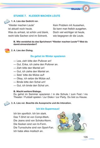135135
Stunde
STUNDE 7.	 KLEIDER MACHEN LEUTE
1. A. Lies das Gedicht vor.
“Kleider machen Leute”			 Kein Problem mit Aussehen,
ist aktuell noch heute.			 So kann man freilich ausgehen.
Was du anhast, ist schön und blank, 	 Doch viel wichtiger ist heute,
recht tolle Sachen sind im Schrank. 	 wie begegnen dir die Leute.
B. Wie verstehst du das Sprichwort “Kleider machen Leute”? Bist du
damit einverstanden?
2. A. Lies den Dialog.
Du gehst im Winter spazieren
— Lea, zieh bitte den Pullover an!
— Gut, Erika, ich ziehe den Pullover an.
— Zieh bitte den Mantel an!
— Gut, ich ziehe den Mantel an.
— Setz’ bitte die Mütze auf!
— Okay, ich setze die Mütze auf.
— Binde bitte den Schal um!
— Gut, ich binde den Schal um.
B. Macht weitere Dialoge.
Du gehst im Sommer spazieren / in die Schule / zum Fest / ins
Theater / Fußball spielen / zur Disko / zur Party. Du bist zu Hause.
3. A. Lies vor. Beachte die Aussprache und die Intonation.
Ich bin Supermaus!
Ich bin sportlich. Ich bin stark.
Das T-Shirt ist von Compi-Mark.
Die Jeans sind von Schoko-Norm.
Die Socken sind von In-Form.
Die Turnschuhe sind von Sport-Fan.
Ich habe alles modisch an.
7
 