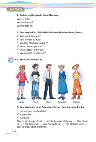 136136
MODUL 5
B. Äußere und begründe deine Meinung.
Wie ist Kito?
Was hat er an?
Wohin geht er?
C. Beschreibe Kito. Schreib in dein Heft. Beachte diese Punkte:
P Wie sieht Kito aus?
P Wie findest du Kito?
P Welche Kleidung trägt er?
P Was zieht er gern an?
P Was setzt er gern auf?
P Was bindet er gern um?
4. A. Schau dir die Bilder an.
B. Beschreibe ein Kind. Schreib ein Rätsel. Beachte diese Punkte:
P der Junge / das Mädchen
P Aussehen
P Kleidung
Das ist ein Junge. Er ist … . Ich finde seine Kleidung … . Das Hemd
ist … . Die Hose ist … . Die Krawatte ist … . Die Schuhe sind … .
Wer ist das? Was meint ihr?
Erika Peter Olaf Monika Helga
 