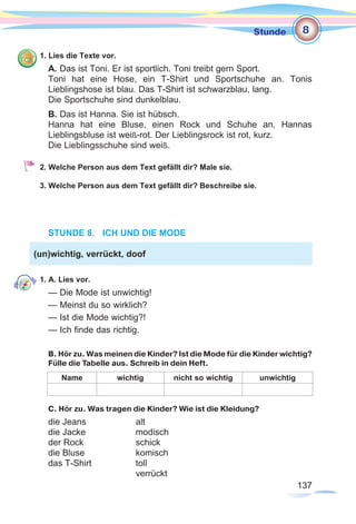 137137
Stunde
1. Lies die Texte vor.
A. Das ist Toni. Er ist sportlich. Toni treibt gern Sport.
Toni hat eine Hose, ein T-Shirt und Sportschuhe an. Tonis
Lieblingshose ist blau. Das T-Shirt ist schwarzblau, lang.
Die Sportschuhe sind dunkelblau.
B. Das ist Hanna. Sie ist hübsch.
Hanna hat eine Bluse, einen Rock und Schuhe an. Hannas
Lieblingsbluse ist weiß-rot. Der Lieblingsrock ist rot, kurz.
Die Lieblingsschuhe sind weiß.
2. Welche Person aus dem Text gefällt dir? Male sie.
3. Welche Person aus dem Text gefällt dir? Beschreibe sie.
STUNDE 8.	 ICH UND DIE MODE
1. A. Lies vor.
— Die Mode ist unwichtig!
— Meinst du so wirklich?
— Ist die Mode wichtig?!
— Ich finde das richtig.
B. Hör zu. Was meinen die Kinder? Ist die Mode für die Kinder wichtig?
Fülle die Tabelle aus. Schreib in dein Heft.
Name wichtig nicht so wichtig unwichtig
C. Hör zu. Was tragen die Kinder? Wie ist die Kleidung?
die Jeans 		 alt
die Jacke 		 modisch
der Rock 		 schick
die Bluse 		 komisch
das T-Shirt 		 toll
				verrückt
(un)wichtig, verrückt, doof
8
 