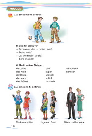 138138
MODUL 5
2. A. Schau mal die Bilder an.
B. Lies den Dialog vor.
— Schau mal, das ist meine Hose!
— Deine Hose?
— Ja. Wie findest du sie?
— Sehr originell!
C. Macht weitere Dialoge.
die Jacke			 doof 			 altmodisch
das Kleid			 super 			 komisch
der Rock 			 verrückt
die Jeans 			 schick
das T-Shirt 			 modisch
3. A. Schau dir die Bilder an.
Oliver und LeonoraMarkus und Lisa Inge und Franz
 