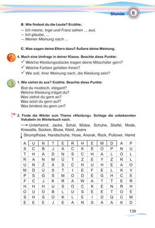 139139
Stunde
B. Wie findest du die Leute? Erzähle.
— Ich meine, Inge und Franz sehen ... aus.
— Ich glaube, …
— Meiner Meinung nach …
C. Was sagen deine Eltern dazu? Äußere deine Meinung.
4. Mach eine Umfrage in deiner Klasse. Beachte diese Punkte:
P Welche Kleidungsstücke tragen deine Mitschüler gern?
P Welche Farben gefallen ihnen?
P Wie soll, ihrer Meinung nach, die Kleidung sein?
1. Wie siehst du aus? Erzähle. Beachte diese Punkte:
Bist du modisch, elegant?
Welche Kleidung trägst du?
Was ziehst du gern an?
Was setzt du gern auf?
Was bindest du gern um?
2. Finde die Wörter zum Thema «Kleidung». Schlage die unbekannten
Vokabeln im Wörterbuch nach.
Unterhemd, Jacke, Schal, Mütze, Schuhe, Stiefel, Mode,
Krawatte, Socken, Bluse, Kleid, Jeans
Strumpfhose, Handschuhe, Hose, Anorak, Rock, Pullover, Hemd
A U N T E R H E M D A P
S C B J A C K E O P N U
T H A D N S C H A L O L
R A N M Ü T Z E Y Z R L
U N Z X S C H U H E A O
M D U S T I E F E L K V
P S G S M O D E G H C E
F C J K R A W A T T E R
H H H U S O C K E N R H
O U O B L U S E E T O E
S H S O K L E I D Q C M
E E E J E A N S A A K D
8
 