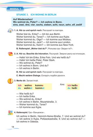 14
MODUL 1
STUNDE 3.	 ICH WOHNE IN BERLIN
Auf Wiedersehen!
Wo wohnst du, Peter? — Ich wohne in Bonn.
eins, zwei, drei, vier, sechs, sieben, acht, neun, zehn, elf, zwölf
1. A. Hör zu und sprich nach. Послухай та повтори.
Woher bist du, Erika? — Ich bin aus Berlin.
Woher kommst du, Taras? — Ich komme aus Kyjiw.
Woher kommst du, Olga? — Ich komme aus Moskau.
Woher kommst du, Jack? — Ich komme aus London.
Woher kommst du, Karin? — Ich komme aus New-York.
B. Rollenspiel „Woher bist du?“. Рольова гра «Звідки ти?».
2. A. Hör zu. Beachte die Intonation. Послухай. Зверни увагу на інтонацію.
— Hallo! Ich bin Erika, Erika Fein. Und wie heißt du?
— Hallo! Ich heiße Peter, Peter Stark.
— Wo wohnst du, Peter?
— Ich wohne in Bonn. Und du?
— Ich wohne in Berlin.
B. Hör zu und sprich nach. Послухай та повтори.
C. Macht weitere Dialoge. Складіть подібні діалоги.
3. Merke dir. Запам’ятай.
ich wohne komme
du wohnst kommst
		 Але: ich heiße
du heißt
— Wie heißt du?
— Ich heiße Erika.
— Wo wohnst du, Erika?
— Ich wohne in Berlin, Mozartstraße, 3.
— Woher kommst du, Taras?
— Ich komme aus Kyjiw.
4. Kettenspiel. Гра «Ланцюжок».
Ich wohne in Berlin, Heinrich-Heine-Straße, 7. Und wo wohnst du?
— Ich wohne in Kyjiw, Poltawskastraße, 9. Und wo wohnst du? —
Ich wohne in Odessa.
 