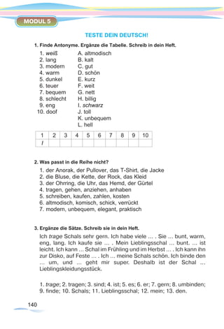 140140
MODUL 5
TESTE DEIN DEUTSCH!
1. Finde Antonyme. Ergänze die Tabelle. Schreib in dein Heft.
1. weiß		 A. altmodisch
2. lang 		 B. kalt
3. modern 	 C. gut
4. warm 		 D. schön
5. dunkel	 E. kurz
6. teuer		 F. weit
7. bequem	 G. nett
8. schlecht	 H. billig
9. eng		 I. schwarz
10. doof		 J. toll
			 K. unbequem
			 L. hell
1 2 3 4 5 6 7 8 9 10
I
2. Was passt in die Reihe nicht?
1. der Anorak, der Pullover, das T-Shirt, die Jacke
2. die Bluse, die Kette, der Rock, das Kleid
3. der Ohrring, die Uhr, das Hemd, der Gürtel
4. tragen, gehen, anziehen, anhaben
5. schreiben, kaufen, zahlen, kosten
6. altmodisch, komisch, schick, verrückt
7. modern, unbequem, elegant, praktisch
3. Ergänze die Sätze. Schreib sie in dein Heft.
Ich trage Schals sehr gern. Ich habe viele … . Sie … bunt, warm,
eng, lang. Ich kaufe sie … . Mein Lieblingsschal … bunt. … ist
leicht. Ich kann … Schal im Frühling und im Herbst … . Ich kann ihn
zur Disko, auf Feste … . Ich … meine Schals schön. Ich binde den
… um, und … geht mir super. Deshalb ist der Schal ...
Lieblingskleidungsstück.
1. trage; 2. tragen; 3. sind; 4. ist; 5. es; 6. er; 7. gern; 8. umbinden;
9. finde; 10. Schals; 11. Lieblingsschal; 12. mein; 13. den.
 