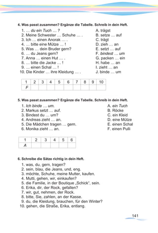 141
4. Was passt zusammen? Ergänze die Tabelle. Schreib in dein Heft.
1. … du ein Tuch … ? 			 A. trägst
2. Meine Schwester … Schuhe … .		 B. setze … auf
3. Ich … einen Anorak … .			 C. trägt
4. … bitte eine Mütze … !			 D. zieh … an
5. Was … dein Bruder gern?			 E. setzt … auf
6. … du Jeans gern? 				 F. bindest … um
7. Anna … einen Hut … .			 G. packen … ein
8. … bitte die Jacke … !			 H. habe … an
9. … einen Schal … !				 I. zieht … an
10. Die Kinder … ihre Kleidung … . 		 J. binde … um
1 2 3 4 5 6 7 8 9 10
F
5. Was passt zusammen? Ergänze die Tabelle. Schreib in dein Heft.
1. Ich binde … um.	 				A. ein Tuch
2. Markus setzt … auf.				 B. Röcke
3. Bindest du … um?					 C. ein Kleid
4. Andreas zieht … an.				 D. eine Mütze
5. Die Mädchen tragen … gern.			 E. einen Schal
6. Monika zieht … an.					 F. einen Pulli
1 2 3 4 5 6
A
6. Schreibe die Sätze richtig in dein Heft.
1. was, du, gern, tragen?
2. sein, blau, die Jeans, und, eng.
3. möchte, Schuhe, meine Mutter, kaufen.
4. Mutti, gehen, wir, einkaufen?
5. die Familie, in der Boutique „Schick“, sein.
6. Erika, dir, der Rock, gefallen?
7. wir, gut, nehmen, der Rock.
8. bitte, Sie, zahlen, an der Kasse.
9. du, die Kleidung, brauchen, für den Winter?
10. gehen, die Straße, Erika, entlang.
 