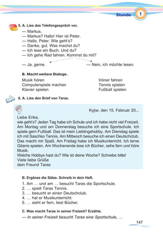 147147
Stunde
5. A. Lies das Telefongespräch vor.
— Markus.
— Markus? Hallo! Hier ist Peter.
— Hallo, Peter. Wie geht’s?
— Danke, gut. Was machst du?
— Ich lese ein Buch. Und du?
— Ich gehe Rad fahren. Kommst du mit?
— Ja, gerne. 		 	 — Nein, ich möchte lesen.
B. Macht weitere Dialoge.
Musik hören					Inliner fahren
Computerspiele machen			 Tennis spielen
Klavier spielen					Fußball spielen
6. A. Lies den Brief von Taras.
B. Ergänze die Sätze. Schreib in dein Heft.
1. Am … und am … besucht Taras die Sportschule.
2. … spielt Taras Tennis.
3. … besucht er einen Deutschclub.
4. … hat er Musikunterricht.
5. … sieht er fern, liest Bücher.
C. Was macht Taras in seiner Freizeit? Erzähle.
— In seiner Freizeit besucht Taras eine Sportschule, …
1
Kyjiw, den 15. Februar 20...
Liebe Erika,
wie geht’s? Jeden Tag habe ich Schule und ich habe nicht viel Freizeit.
Am Montag und am Donnerstag besuche ich eine Sportschule. Ich
spiele gern Fußball. Das ist mein Lieblingshobby. Am Dienstag spiele
ich mit Saschko Tennis. Am Mittwoch besuche ich einen Deutschclub.
Das macht mir Spaß. Am Freitag habe ich Musikunterricht. Ich lerne
Gitarre spielen. Am Wochenende lese ich Bücher, sehe fern und höre
Musik.
Welche Hobbys hast du? Wie ist deine Woche? Schreibe bitte!
Viele liebe Grüße
dein Freund Taras
 