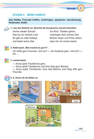 149149
Stunde
STUNDE 2.	 MEINE HOBBYS
1. Lies das Gedicht vor. Beachte die Aussprache und die Intonation.
Immer wieder Schule!			 Ins Kino, Theater gehen,
Das tut mir wirklich Leid.		 verbringen dort schöne Zeit.
Es gibt so viele Hobbys 		 Bücher lesen und Filme sehen,
und leider keine Zeit.			 dazu bin ich immer bereit.
2. Kettenspiel „Was machst du gern?“.
Ich treffe gern Freunde. Und du? — Ich faulenze gern. Und du? —
Ich ...
3. Lawinenspiel.
— Anna spielt Tischtennis gern.
— Anna spielt Tischtennis und Irina liest gern Bücher.
— Anna spielt Tischtennis, Irina liest Bücher und Oleg trifft gern
Freunde.
4. A. Schau dir die Bilder an.
das Hobby, Freunde treffen, verbringen, spazieren, stundenlang,
faulenzen, leider
2
A B
C
Tim
Lisa
Markus
 