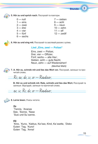 15
1Stunde
5. Hör zu und sprich nach. Послухай та повтори.
	 0 — null		 7 — sieben	
	 1 — eins		 8 — acht	
	 2 — zwei		 9 — neun	
	 3 — drei		 10 — zehn	
	 4 — vier		 11 — elf	
	 5 — fünf		 12 — zwölf	
	 6 — sechs	
6. Hör zu und sing mit. Послухай та заспівай разом з усіма.
Lied „Eins, zwei — Polizei“
Eins, zwei — Polizei,
Drei, vier — Offizier,
Fünf, sechs — alte Hex’,
Sieben, acht — gute Nacht,
Neun, zehn — auf Wiedersehen!
					 (Manfred Wahl)
7. A. Hör zu, schreib mit und lies das Wort vor. Послухай, запиши та про-
читай слово.
B. Hör zu und schreib mit. Rate, schreib und lies das Wort. Послухай та
запиши. Відгадай, запиши та прочитай слово.
8. Lerne lesen. Учись читати.
Ss
´Tennis, ´Ananas
See, ´Sonne, ´Nase
´Susi und Su´sanne.
Kk
´Kino, ´Kuno, ´Kaktus, Ka´kao, Kind, Ka´ssette, ´Disko
Guten ´Tag, ´Kuno!
Guten ´Tag, ´Anna!
3
 