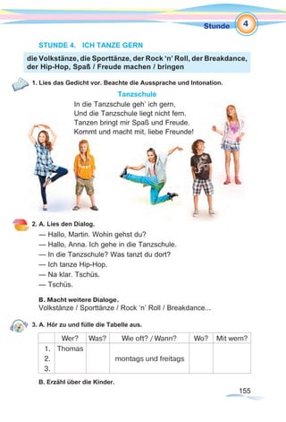 155155
Stunde
STUNDE 4.	 ICH TANZE GERN
1. Lies das Gedicht vor. Beachte die Aussprache und Intonation.
Tanzschule
In die Tanzschule geh’ ich gern,
Und die Tanzschule liegt nicht fern.
Tanzen bringt mir Spaß und Freude.
Kommt und macht mit, liebe Freunde!
2. A. Lies den Dialog.
— Hallo, Martin. Wohin gehst du?
— Hallo, Anna. Ich gehe in die Tanzschule.
— In die Tanzschule? Was tanzt du dort?
— Ich tanze Hip-Hop.
— Na klar. Tschüs.
— Tschüs.
B. Macht weitere Dialoge.
Volkstänze / Sporttänze / Rock ‘n’ Roll / Breakdance...
3. A. Hör zu und fülle die Tabelle aus.
Wer? Was? Wie oft? / Wann? Wo? Mit wem?
1.
2.
3.
Thomas
montags und freitags
B. Erzähl über die Kinder.
die Volkstänze, die Sporttänze, der Rock ‘n’ Roll, der Breakdance,
der Hip-Hop, Spaß / Freude machen / bringen
4
 
