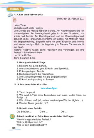156156
MODUL 6
4. A. Lies den Brief von Erika.
B. Richtig oder falsch? Sage.
1. Morgens hat Erika Schule.
2. Am Mittwochabend geht Erika in den Sportklub.
3. Erika spielt gern Tennis.
4. Sie besucht gern die Tanzschule.
5. Am Mittwochvormittag hat sie Englischstunde.
6. Erikas Lieblingshobby ist Tanzen.
5*. A. Interviewe deine Mitschüler.
Interview-Spiel
1. Tanzt du gern?
2. Wo tanzt du? (in einer Tanzschule, zu Hause, in der Disco, auf
Partys ...)
3. Wie oft tanzt du? (oft, selten, zweimal pro Woche, täglich …)
4. Welche Tänze gefallen dir?
B. Schreib einen Bericht.
Die Schüler ... 		 Gern ...		 Oft ...
Schreib den Brief an Erika. Beantworte dabei die Fragen:
Wie verbringst du deine Freizeit?
Welche Hobbys hast du?
Was ist dein Lieblingshobby?
Berlin, den 25. Februar 20...
Lieber Taras,
ich habe auch viele Hobbys.
Von Montag bis Freitag habe ich Schule. Am Nachmittag mache ich
Hausaufgaben. Am Montagabend gehe ich in den Sportklub. Ich
spiele dort Tennis. Am Dienstagabend und am Donnerstagabend
gehe ich in die Tanzschule. Hier lerne ich tanzen. Am Mittwoch habe
ich Englischtraining. Englisch habe ich gern. Englisch und Tennis
sind meine Hobbys. Mein Lieblingshobby ist Tanzen. Tanzen macht
mir Spaß.
Welche Hobbys haben deine Freunde? Wie verbringen sie ihre
Freizeit? Schreibe mir bitte.
Herzliche Grüße
deine Freundin Erika
 