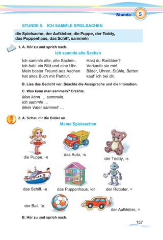 157157
Stunde
STUNDE 5.	 ICH SAMMLE SPIELSACHEN
1. A. Hör zu und sprich nach.
Ich sammle alte Sachen
Ich sammle alte, alte Sachen.	 Hast du Raritäten?
Ich hab’ ein Bild und eine Uhr.	 Verkaufe sie mir!
Mein bester Freund aus Aachen	 Bilder, Uhren, Stühle, Betten
hat altes Buch mit Partitur.		 kauf’ ich bei dir.
B. Lies das Gedicht vor. Beachte die Aussprache und die Intonation.
C. Was kann man sammeln? Erzähle.
Man kann … sammeln.
Ich sammle …
Mein Vater sammelt …
2. A. Schau dir die Bilder an.
Meine Spielsachen
B. Hör zu und sprich nach.
die Spielsache, der Aufkleber, die Puppe, der Teddy,
das Puppenhaus, das Schiff, sammeln
die Puppe, -n
das Auto, -s
der Roboter, =
der Aufkleber, =
der Ball, -¨e
der Teddy, -s
das Schiff, -e das Puppenhaus, -¨er
5
 