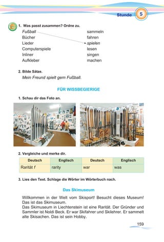 159159
Stunde
1. Was passt zusammen? Ordne zu.
Fußball 					sammeln
Bücher 					fahren
Lieder 					spielen
Computerspiele 			lesen
Inliner					singen
Aufkleber 				machen
2. Bilde Sätze.
Mein Freund spielt gern Fußball.
FÜR WISSBEGIERIGE
1. Schau dir das Foto an.
2. Vergleiche und merke dir.
Deutsch Englisch Deutsch Englisch
Rarität f rarity war was
3. Lies den Text. Schlage die Wörter im Wörterbuch nach.
Das Skimuseum
Willkommen in der Welt vom Skisport! Besucht dieses Museum!
Das ist das Skimuseum.
Das Skimuseum in Liechtenstein ist eine Rarität. Der Gründer und
Sammler ist Noldi Beck. Er war Skifahrer und Skilehrer. Er sammelt
alte Skisachen. Das ist sein Hobby.
5
 