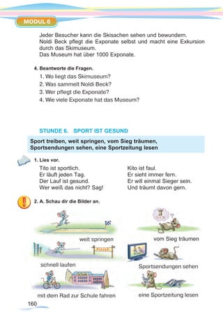 160160
MODUL 6
Jeder Besucher kann die Skisachen sehen und bewundern.
Noldi Beck pflegt die Exponate selbst und macht eine Exkursion
durch das Skimuseum.
Das Museum hat über 1000 Exponate.
4. Beantworte die Fragen.
1. Wo liegt das Skimuseum?
2. Was sammelt Noldi Beck?
3. Wer pflegt die Exponate?
4. Wie viele Exponate hat das Museum?
STUNDE 6.	 SPORT IST GESUND
1. Lies vor.
Tito ist sportlich.			 Kito ist faul.
Er läuft jeden Tag.			 Er sieht immer fern.
Der Lauf ist gesund.			 Er will einmal Sieger sein.
Wer weiß das nicht? Sag!		 Und träumt davon gern.
2. A. Schau dir die Bilder an.
Sport treiben, weit springen, vom Sieg träumen,
Sportsendungen sehen, eine Sportzeitung lesen
weit springen
schnell laufen
vom Sieg träumen
Sportsendungen sehen
eine Sportzeitung lesenmit dem Rad zur Schule fahren
 