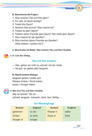 161161
Stunde
B. Beantworte die Fragen.
1. Was machen Tito und Kito gern?
2. Für wen ist Sport wichtig?
3. Treibt Kito Sport?
4. Gewinnt Kito einmal? Was meinst du?
5. Treibst du gern Sport?
6. Treiben deine Freunde gern Sport? Wer treibt gern Sport?
7. Was machst du als Sportler?
8. Was machen deine Freunde als Sportler?
(Was treiben / spielen sie?)
C. Beschreibe die Bilder. Was machen Tito und Kito? Erzähle.
3. A. Lies den Dialog.
Tito und Kito wandern
— Kito, gehen wir nicht so schnell. Ich bin müde.
— Na gut, wir gehen jetzt langsam.
B. Macht weitere Dialoge.
langsam gehen / müde sein
Wasser trinken / Durst haben
essen / Hunger haben
4. Wie sind Tito und Kito? Erzähle.
Kito ist schnell. Tito ist ... .
schnell, langsam, schwach, stark, faul, fleißig, ...
Für Wissbegierige
Deutsch Englisch Deutsch Englisch
gewinnen to win Wasser n water
trinken to drink Durst m thirst
Hunger m hunger
6
 