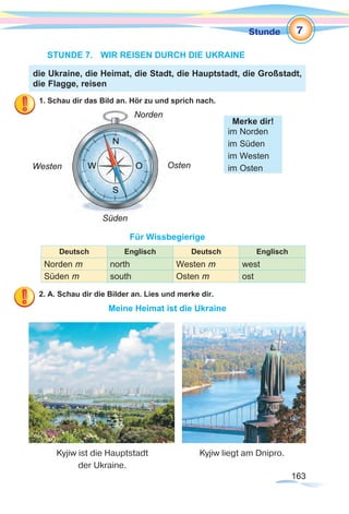163163
Stunde
STUNDE 7.	 WIR REISEN DURCH DIE UKRAINE
1. Schau dir das Bild an. Hör zu und sprich nach.
Für Wissbegierige
Deutsch Englisch Deutsch Englisch
Norden m north Westen m west
Süden m south Osten m ost
2. A. Schau dir die Bilder an. Lies und merke dir.
Meine Heimat ist die Ukraine
die Ukraine, die Heimat, die Stadt, die Hauptstadt, die Großstadt,
die Flagge, reisen
Merke dir!
im Norden
im Süden
im Westen
im OstenOsten
Norden
Westen
Süden
7
Kyjiw ist die Hauptstadt
der Ukraine.
Kyjiw liegt am Dnipro.
 
