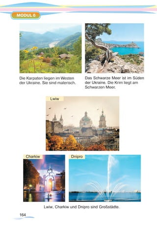 164164
MODUL 6
Die Karpaten liegen im Westen
der Ukraine. Sie sind malerisch.
Lwiw, Charkiw und Dnipro sind Großstädte.
Das Schwarze Meer ist im Süden
der Ukraine. Die Krim liegt am
Schwarzen Meer.
Charkiw Dnipro
Lwiw
 