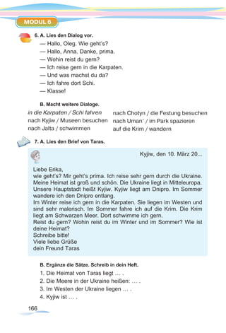 166166
MODUL 6
6. A. Lies den Dialog vor.
— Hallo, Oleg. Wie geht’s?
— Hallo, Anna. Danke, prima.
— Wohin reist du gern?
— Ich reise gern in die Karpaten.
— Und was machst du da?
— Ich fahre dort Schi.
— Klasse!
B. Macht weitere Dialoge.
in die Karpaten / Schi fahren
nach Kyjiw / Museen besuchen
nach Jalta / schwimmen
7. A. Lies den Brief von Taras.
B. Ergänze die Sätze. Schreib in dein Heft.
1. Die Heimat von Taras liegt … .
2. Die Meere in der Ukraine heißen: … .
3. Im Westen der Ukraine liegen … .
4. Kyjiw ist … .
nach Chotyn / die Festung besuchen
nach Uman’ / im Park spazieren
auf die Krim / wandern
Kyjiw, den 10. März 20...
Liebe Erika,
wie geht’s? Mir geht’s prima. Ich reise sehr gern durch die Ukraine.
Meine Heimat ist groß und schön. Die Ukraine liegt in Mitteleuropa.
Unsere Hauptstadt heißt Kyjiw. Kyjiw liegt am Dnipro. Im Sommer
wandere ich den Dnipro entlang.
Im Winter reise ich gern in die Karpaten. Sie liegen im Westen und
sind sehr malerisch. Im Sommer fahre ich auf die Krim. Die Krim
liegt am Schwarzen Meer. Dort schwimme ich gern.
Reist du gern? Wohin reist du im Winter und im Sommer? Wie ist
deine Heimat?
Schreibe bitte!
Viele liebe Grüße
dein Freund Taras
 