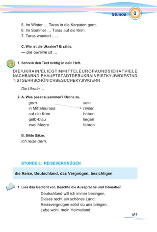 167167
Stunde
5. Im Winter … Taras in die Karpaten gern.
6. Im Sommer … Taras auf die Krim.
7. Taras wandert … .
C. Wie ist die Ukraine? Erzähle.
— Die Ukraine ist …
1. Schreib den Text richtig in dein Heft.
Die Ukrain ...
2. A. Was passt zusammen? Ordne zu.
	 gern 				 sein
	 in Mitteleuropa 			 reisen
	 auf die Krim 			 haben
	 gelb-blau				 liegen
	 zwei Meere 			 fahren
	
B. Bilde Sätze.
Ich reise gern.
STUNDE 8. REISEVERGNÜGEN
1. Lies das Gedicht vor. Beachte die Aussprache und Intonation.
Deutschland will ich immer besingen,
Dieses recht ein schönes Land.
Reisevergnügen sollst du uns bringen.
Lebe wohl, mein Heimatland.
DIE/UKRAIN/ELIEGTINMITTELEUROPAUNDSIEHATVIELE
NACHBARNDIEHAUPTSTADTDERUKRAINEISTKYJIWDIESTAD
TISTSEHRSCHÖNICHBESUCHEKYJIWGERN
die Reise, Deutschland, das Vergnügen, besichtigen
8
 
