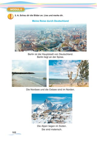 168168
MODUL 6
2. A. Schau dir die Bilder an. Lies und merke dir.
Meine Reise durch Deutschland
Berlin ist die Hauptstadt von Deutschland.
Berlin liegt an der Spree.
Die Alpen liegen im Süden.
Sie sind malerisch.
Die Nordsee und die Ostsee sind im Norden.
 