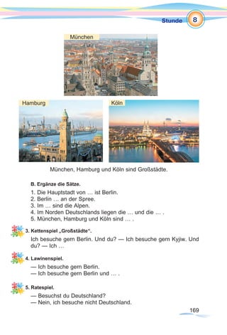 169169
Stunde
B. Ergänze die Sätze.
1. Die Hauptstadt von … ist Berlin.
2. Berlin … an der Spree.
3. Im … sind die Alpen.
4. Im Norden Deutschlands liegen die … und die … .
5. München, Hamburg und Köln sind … .
3. Kettenspiel „Großstädte“.
Ich besuche gern Berlin. Und du? — Ich besuche gern Kyjiw. Und
du? — Ich …
4. Lawinenspiel.
— Ich besuche gern Berlin.
— Ich besuche gern Berlin und … .
5. Ratespiel.
— Besuchst du Deutschland?
— Nein, ich besuche nicht Deutschland.
8
München, Hamburg und Köln sind Großstädte.
München
Hamburg Köln
 