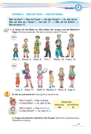 17
1Stunde
STUNDE 4.	 WER IST DAS? — DAS IST ERIKA.
Wer ist das? — Das ist Taras. — Ist das Taras? — Ja, das ist er.
Wie alt bist du, Taras? — Ich bin 11. — Wie alt ist Erika? —
Sie ist auch 11.
1. A. Schau dir die Bilder an. Wie heißen die Jungen und die Mädchen?
Sage. Розглянь малюнки. Як звати хлопців і дівчат? Скажи.
B. Hör zu und merke dir. Послухай та запам’ятай.
Wer ist das? — Das ist Erika.
Порівняй:
німецька англійська
ist is
Ist das Erika? — Ja, das ist sie.
Wer ist das? — Das ist Daniel.
Ist das Daniel? — Ja, das ist er.
C. Frage und antworte. Arbeitet in der Gruppe. Запитай та дай відповідь.
Працюйте в групах.
4
Lisa, 3 Erika, 11 Steffi, 9 Monika, 4 Karin, 6 Inge, 8
Max, 2 Daniel, 5 Hans, 8 Tim, 7 Marko, 10 Franz, 12
SIE
ER
 