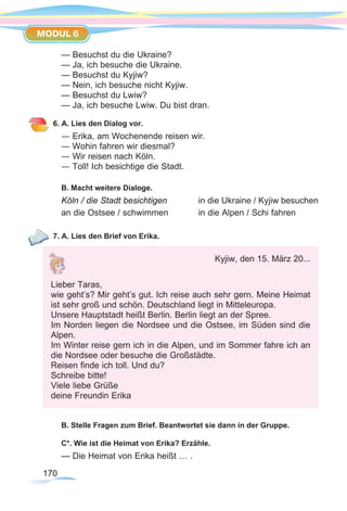 170170
MODUL 6
— Besuchst du die Ukraine?
— Ja, ich besuche die Ukraine.
— Besuchst du Kyjiw?
— Nein, ich besuche nicht Kyjiw.
— Besuchst du Lwiw?
— Ja, ich besuche Lwiw. Du bist dran.
6. A. Lies den Dialog vor.
— Erika, am Wochenende reisen wir.
— Wohin fahren wir diesmal?
— Wir reisen nach Köln.
— Toll! Ich besichtige die Stadt.
B. Macht weitere Dialoge.
Köln / die Stadt besichtigen 		 in die Ukraine / Kyjiw besuchen
an die Ostsee / schwimmen 		 in die Alpen / Schi fahren
7. A. Lies den Brief von Erika.
B. Stelle Fragen zum Brief. Beantwortet sie dann in der Gruppe.
C*. Wie ist die Heimat von Erika? Erzähle.
— Die Heimat von Erika heißt … .
Kyjiw, den 15. März 20...
Lieber Taras,
wie geht’s? Mir geht’s gut. Ich reise auch sehr gern. Meine Heimat
ist sehr groß und schön. Deutschland liegt in Mitteleuropa.
Unsere Hauptstadt heißt Berlin. Berlin liegt an der Spree.
Im Norden liegen die Nordsee und die Ostsee, im Süden sind die
Alpen.
Im Winter reise gern ich in die Alpen, und im Sommer fahre ich an
die Nordsee oder besuche die Großstädte.
Reisen finde ich toll. Und du?
Schreibe bitte!
Viele liebe Grüße
deine Freundin Erika
 