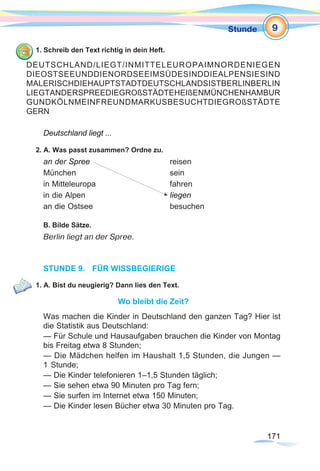 171
1StundeStunde
171171
1. Schreib den Text richtig in dein Heft.
Deutschland liegt ...
2. A. Was passt zusammen? Ordne zu.
an der Spree	 			 reisen
München				sein
in Mitteleuropa 			 fahren
in die Alpen 				 liegen
an die Ostsee	 			 besuchen
B. Bilde Sätze.
Berlin liegt an der Spree.
STUNDE 9.	 FÜR WISSBEGIERIGE
1. A. Bist du neugierig? Dann lies den Text.
Wo bleibt die Zeit?
Was machen die Kinder in Deutschland den ganzen Tag? Hier ist
die Statistik aus Deutschland:
— Für Schule und Hausaufgaben brauchen die Kinder von Montag
bis Freitag etwa 8 Stunden;
— Die Mädchen helfen im Haushalt 1,5 Stunden, die Jungen —
1 Stunde;
— Die Kinder telefonieren 1–1,5 Stunden täglich;
— Sie sehen etwa 90 Minuten pro Tag fern;
— Sie surfen im Internet etwa 150 Minuten;
— Die Kinder lesen Bücher etwa 30 Minuten pro Tag.
9
DEUTSCHLAND/LIEGT/INMITTELEUROPAIMNORDENIEGEN
DIEOSTSEEUNDDIENORDSEEIMSÜDESINDDIEALPENSIESIND
MALERISCHDIEHAUPTSTADTDEUTSCHLANDSISTBERLINBERLIN
LIEGTANDERSPREEDIEGROßSTÄDTEHEIßENMÜNCHENHAMBUR
GUNDKÖLNMEINFREUNDMARKUSBESUCHTDIEGROßSTÄDTE
GERN
 