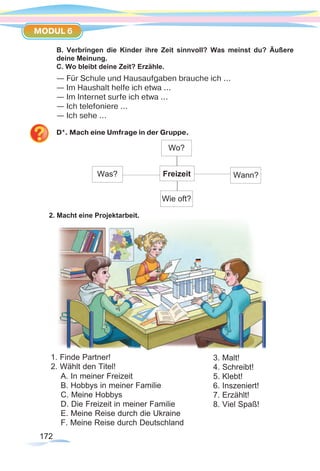 172172
MODUL 6
B. Verbringen die Kinder ihre Zeit sinnvoll? Was meinst du? Äußere
deine Meinung.
C. Wo bleibt deine Zeit? Erzähle.
— Für Schule und Hausaufgaben brauche ich ...
— Im Haushalt helfe ich etwa ...
— Im Internet surfe ich etwa ...
— Ich telefoniere ...
— Ich sehe ...
D*. Mach eine Umfrage in der Gruppe.
2. Macht eine Projektarbeit.
1. Finde Partner!
2. Wählt den Titel!
A. In meiner Freizeit
B. Hobbys in meiner Familie
C. Meine Hobbys
D. Die Freizeit in meiner Familie
E. Meine Reise durch die Ukraine
F. Meine Reise durch Deutschland
3. Malt!
4. Schreibt!
5. Klebt!
6. Inszeniert!
7. Erzählt!
8. Viel Spaß!
Was? Freizeit
Wie oft?
Wo?
Wann?
 