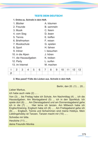 173
TESTE DEIN DEUTSCH!
1. Ordne zu. Schreib in dein Heft.
1. Bücher			A. träumen
2. Freunde			 B. sammeln
3. Musik				C. feiern
4. vom Sieg			 D. lesen
5. Tennis			 E. treffen
6. Briefmarken 			 F. reisen
7. Musikschule			 G. spielen
8. Sport 				 H. fahren
9. Inliner				I. besuchen
10. in die Alpen			 J. hören
11. die Hausaufgaben		 K. treiben
12. Party 				 L. surfen
13. im Internet			 M. machen
1 2 3 4 5 6 7 8 9 10 11 12 13
D
2. Was passt? Fülle die Lücken aus. Schreib in dein Heft.
Berlin, den 20. (1) ... 20...
Lieber Markus,
ich habe auch viele (2) ... .
Von (3) ... bis Freitag habe ich Schule. Am Nachmittag (4) ... ich die
Hausaufgaben. Am Montagabend (5) ... ich in den Sportklub. Ich
spiele dort (6) ... . Am Dienstagabend und am Donnerstagabend gehe
ich in die (7) ... . Hier lerne ich tanzen. Am Mittwoch habe ich
Englischtraining. Englisch habe ich (8) ... . Am Freitagabend gehe ich
(9) ... . Englisch, Tennis und Schwimmen sind meine Hobbys. Mein
Lieblingshobby ist Tanzen. Tanzen macht mir (10) ... .
Schreibe mir bitte.
Herzliche (11) ...
deine Freundin Monika
173173
 