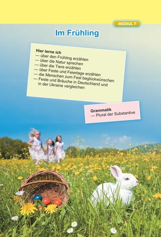Im Frühling
MODUL 7
Hier lerne ich
— über den Frühling erzählen— über die Natur sprechen— über die Tiere erzählen— über Feste und Feiertage erzählen— die Menschen zum Fest beglückwünschen
— Feste und Bräuche in Deutschland undin der Ukraine vergleichen
Grammatik
— Plural der Substantive
 