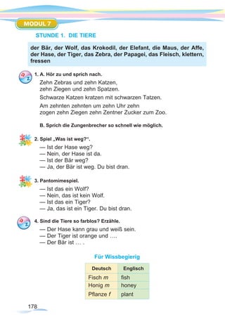 178
MODUL 7
STUNDE 1. DIE TIERE
1. A. Hör zu und sprich nach.
Zehn Zebras und zehn Katzen,
zehn Ziegen und zehn Spatzen.
Schwarze Katzen kratzen mit schwarzen Tatzen.
Am zehnten zehnten um zehn Uhr zehn
zogen zehn Ziegen zehn Zentner Zucker zum Zoo.
B. Sprich die Zungenbrecher so schnell wie möglich.
2. Spiel „Was ist weg?“.
— Ist der Hase weg?
— Nein, der Hase ist da.
— Ist der Bär weg?
— Ja, der Bär ist weg. Du bist dran.
3. Pantomimespiel.
— Ist das ein Wolf?
— Nein, das ist kein Wolf.
— Ist das ein Tiger?
— Ja, das ist ein Tiger. Du bist dran.
4. Sind die Tiere so farblos? Erzähle.
— Der Hase kann grau und weiß sein.
— Der Tiger ist orange und ….
— Der Bär ist … .
Für Wissbegierig
Deutsch Englisch
Fisch m fish
Honig m honey
Pflanze f plant
der Bär, der Wolf, das Krokodil, der Elefant, die Maus, der Affe,
der Hase, der Tiger, das Zebra, der Papagei, das Fleisch, klettern,
fressen
 