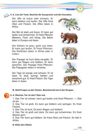 179179
Stunde
Der Affe ist braun oder schwarz. Er
kann klettern und laufen. Der Affe frisst
Obst und Fleisch. Die Affen leben in
Afrika.
Der Bär ist stark und braun. Er kann gut
laufen und schwimmen. Er frisst Pflanzen
(Beeren), Fisch und Honig. Die Bären
leben in Europa und Asien.
Der Elefant ist grau, groß und stark.
Er kann gut laufen. Er frisst Pflanzen.
Die Elefanten leben in Afrika oder in
Indien.
Der Papagei ist bunt (blau-rot-gelb). Er
kann gut fliegen und klettern. Er kann
sprechen. Der Papagei frisst Pflanzen.
Die Papageien leben in Amerika.	
Der Tiger ist orange und schwarz. Er ist
stark. Er läuft, springt, klettert und
schwimmt gut. Er frisst Fleisch. Die Tiger
leben in Asien.
5. A. Lies die Texte. Beachte die Aussprache und die Intonation.
	
B. Stell Fragen zu den Texten. Beantwortet sie in der Gruppe.
6. A. Welches Tier ist das? Rate mal.
1. Das Tier ist schwer, kann gut laufen und frisst Pflanzen. — Das
ist ein … .
2. Das Tier ist groß. Es kann gut klettern und springen. Es frisst
Fleisch.
3. Das Tier ist bunt. Es kann fliegen und klettern.
4. Das Tier ist groß und stark. Es kann gut schwimmen. Es frisst
Beeren gern.
5. Das Tier kann gut klettern. Es frisst Obst und Fleisch. Es lebt in
Afrika.
B. Bilde dein Rätsel.
1
 