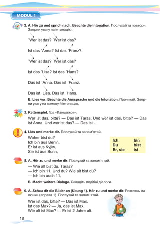 18
MODUL 1
2. A. Hör zu und sprich nach. Beachte die Intonation. Послухай та повтори.
Зверни увагу на інтонацію.
´Wer ist das? ´Wer ist das?
Ist das ´Anna? Ist das ´Franz?
´Wer ist das? ´Wer ist das?
Ist das ´Lisa? Ist das ´Hans?
Das ist ´Anna. Das ist ´Franz.
Das ist ´Lisa. Das ist ´Hans.
B. Lies vor. Beachte die Aussprache und die Intonation. Прочитай. Звер-
ни увагу на вимову й інтонацію.
3. Kettenspiel. Гра «Ланцюжок».
Wer ist das, bitte? — Das ist Taras. Und wer ist das, bitte? — Das
ist Anna. Und wer ist das? — Das ist …
4. Lies und merke dir. Послухай та запам’ятай.
Woher bist du?					
Ich 		 bin
Du 		 bist
Er, sie	 ist
Ich bin aus Berlin.
Er ist aus Kyjiw.
Sie ist aus Bonn.
5. A. Hör zu und merke dir. Послухай та запам’ятай.
— Wie alt bist du, Taras?
— Ich bin 11. Und du? Wie alt bist du?
— Ich bin auch 11.
B. Macht weitere Dialoge. Складіть подібні діалоги.
6. A. Schau dir die Bilder an (Übung 1). Hör zu und merke dir. Розглянь ма-
люнки (вправа 1). Послухай та запам’ятай.
Wer ist das, bitte? — Das ist Max.
Ist das Max? — Ja, das ist Max.
Wie alt ist Max? — Er ist 2 Jahre alt.
 
