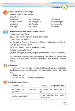 181181
Stunde
2. Wie heißt der Singular? Sage.
die Elefanten — der Elefant
die Affen — …
die Bären		 die Flamingos		 die Mäuse	
die Nashörner		 die Papageien		 die Schlangen
die Wölfe		 die Frösche			 die Krokodile	
die Tiger		 die Löwen			 die Zebras	
3. Beschreibe die Tiere. Beachte diese Punkte:
1. Wie sind diese Tiere?
(groß, klein, leicht, schwer, (nicht) gefährlich)
2. Wo leben die Tiere?
(in Europa, in Asien, in Amerika, in Afrika, in Australien, in Indien)
3. Was fressen die Tiere?
(Pflanzen, Fleisch, Fisch, Insekten, Honig)
4. Was können die Tiere?
(laufen, springen, klettern, fliegen, schwimmen, tauchen, fauchen)
— Die Elefanten sind groß und schwer. Sie leben in Afrika und
Asien. Die Elefanten fressen Pflanzen. Sie können schnell
laufen.
4. Ratespiel.
— Ich bin ein Tier. Ich lebe in Afrika. Ich bin groß, schwer und stark.
Ich bin grau. Ich fresse Pflanzen. Ich kann schnell laufen. Wer bin
ich?
— Bist du ein … ?
— Ja, ich bin ein … . / Nein, ich bin kein … .
5. A. Ergänze den Dialog.
— Hallo, … ! — Hallo, … ! Wie geht es dir?
— Danke, mir ... . Und wie
geht’s dir?
— Danke, mir geht’s auch
gut.
— Was machst du?
— Ich schreibe über mein
Lieblingstier.
2
 