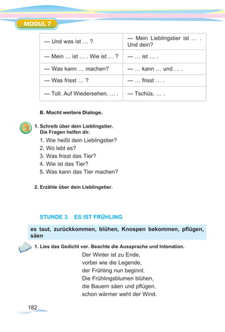 182
MODUL 7
— Und was ist … ?
— Mein Lieblingstier ist … .
Und dein?
— Mein … ist … . Wie ist … ? — … ist … .
— Was kann … machen? — … kann … und … .
— Was frisst … ?	 — … frisst … .
— Toll. Auf Wiedersehen, … . — Tschüs, … .
B. Macht weitere Dialoge.
1. Schreib über dein Lieblingstier.
Die Fragen helfen dir.
1. Wie heißt dein Lieblingstier?
2. Wo lebt es?
3. Was frisst das Tier?
4. Wie ist das Tier?
5. Was kann das Tier machen?
2. Erzähle über dein Lieblingstier.
STUNDE 3.	 ES IST FRÜHLING
1. Lies das Gedicht vor. Beachte die Aussprache und Intonation.
Der Winter ist zu Ende,
vorbei wie die Legende,
der Frühling nun beginnt.
Die Frühlingsblumen blühen,
die Bauern säen und pflügen,
schon wärmer weht der Wind.
es taut, zurückkommen, blühen, Knospen bekommen, pflügen,
säen
 