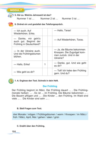 184
MODUL 7
5. Hör zu. Welche Jahreszeit ist das?
Nummer 1 ist …	 Nummer 2 ist …	 Nummer 3 ist …
6. Ordnet ein und gestaltet das Telefongespräch.
— Ich auch. Auf
Wiederhören, Erika.
— Hallo, Taras!
— Danke, mir geht’s
auch gut. Beginnt der
Frühling in Deutschland?
— Auf Wiederhören, Taras.
— In der Ukraine auch.
Und die Frühlingsblumen
blühen.
— Ja, die Bäume bekommen
Knospen. Die Zugvögel kom-
men zurück. Und in der
Ukraine?
— Hallo, Erika! 1
— Danke, gut. Und wie geht
es dir?
— Wie geht es dir?
— Toll! Ich habe den Frühling
gern. Und du?
1. A. Ergänze den Text. Schreib in dein Heft.
Der Frühling
Der Frühling beginnt im März. Der Frühling dauert ... . Die Frühling-
monate heißen: ... . Es ist ... im Frühling. Die Bäume bekommen ... .
Die Bauern pflügen und ... . Die Kinder ... den Frühling. Im Wald sind
viele ... . Die Kinder sind sehr ... .
B. Stell Fragen zum Text.
C. Erzähl über den Frühling.
drei Monate / mögen / Frühlingsblumen / warm / Knospen / im März /
froh / März, April, Mai / gehen / säen / grün
 