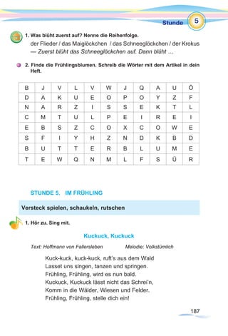 187187
Stunde
1. Was blüht zuerst auf? Nenne die Reihenfolge.
der Flieder / das Maiglöckchen / das Schneeglöckchen / der Krokus
— Zuerst blüht das Schneeglöckchen auf. Dann blüht …
2. Finde die Frühlingsblumen. Schreib die Wörter mit dem Artikel in dein
Heft.
В J V L V W J Q A U Ö
D A K U E O P O Y Z F
N A R Z I S S E K T L
C M T U L P E I R E I
E B S Z C O X C O W E
S F I Y H Z N D K B D
B U T T E R B L U M E
T E W Q N M L F S Ü R
STUNDE 5.	 IM FRÜHLING
1. Hör zu. Sing mit.
Kuckuck, Kuckuck
Text: Hoffmann von Fallersleben		 Melodie: Volkstümlich
Kuck-kuck, kuck-kuck, ruft’s aus dem Wald
Lasset uns singen, tanzen und springen.
Frühling, Frühling, wird es nun bald.
Kuckuck, Kuckuck lässt nicht das Schrei’n,
Komm in die Wälder, Wiesen und Felder.
Frühling, Frühling, stelle dich ein!
Versteck spielen, schaukeln, rutschen
5
 