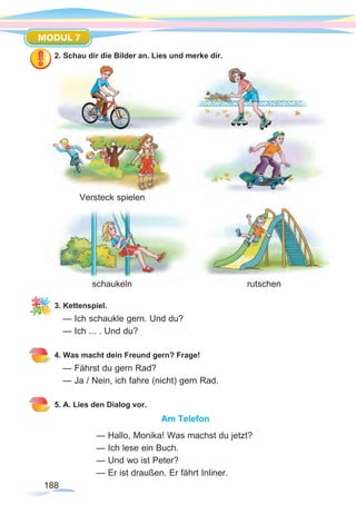 188
MODUL 7
2. Schau dir die Bilder an. Lies und merke dir.
3. Kettenspiel.
— Ich schaukle gern. Und du?
— Ich ... . Und du?
4. Was macht dein Freund gern? Frage!
— Fährst du gern Rad?
— Ja / Nein, ich fahre (nicht) gern Rad.
5. A. Lies den Dialog vor.
Am Telefon
— Hallo, Monika! Was machst du jetzt?
— Ich lese ein Buch.
— Und wo ist Peter?
— Er ist draußen. Er fährt Inliner.
Versteck spielen
schaukeln rutschen
 