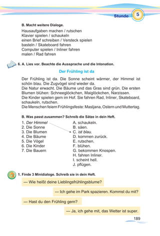 189189
Stunde
B. Macht weitere Dialoge.
Hausaufgaben machen / rutschen
Klavier spielen / schaukeln
einen Brief schreiben / Versteck spielen
basteln / Skateboard fahren
Computer spielen / Inliner fahren
malen / Rad fahren
6. A. Lies vor. Beachte die Aussprache und die Intonation.
Der Frühling ist da
Der Frühling ist da. Die Sonne scheint wärmer, der Himmel ist
schön blau. Die Zugvögel sind wieder da.
Die Natur erwacht. Die Bäume und das Gras sind grün. Die ersten
Blumen blühen: Schneeglöckchen, Maiglöckchen, Narzissen.
Die Kinder spielen gern im Hof. Sie fahren Rad, Inliner, Skateboard,
schaukeln, rutschen.
Die Menschen feiern Frühlingsfeste: Masljana, Ostern und Muttertag.
B. Was passt zusammen? Schreib die Sätze in dein Heft.
1. Der Himmel 			 A. schaukeln.
2. Die Sonne 			 B. säen.
3. Die Blumen 			 C. ist blau.
4. Die Bäume			 D. kommen zurück.
5. Die Vögel			 E. rutschen.
6. Die Kinder			 F. blühen.
7. Die Bauern 			 G. bekommen Knospen.
					H. fahren Inliner.
					I. scheint hell.
					J. pflügen.
1. Finde 3 Minidialoge. Schreib sie in dein Heft.
5
— Wie heißt deine Lieblingsfrühlingsblume?
— Ich gehe im Park spazieren. Kommst du mit?
— Hast du den Frühling gern?
— Ja, ich gehe mit, das Wetter ist super.
 