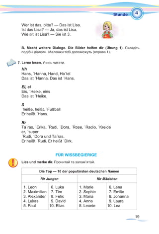 19
1Stunde
Wer ist das, bitte? — Das ist Lisa.
Ist das Lisa? — Ja, das ist Lisa.
Wie alt ist Lisa? — Sie ist 3.
B. Macht weitere Dialoge. Die Bilder helfen dir (Übung 1). Складіть
подібні­діалоги. Малюнки тобі допоможуть (вправа 1).
7. Lerne lesen. Учись читати.
Hh
Hans, ´Hanna, Hand, Ho´tel
Das ist ´Hanna. Das ist ´Hans.
Ei, ei
Eis, ´Heike, eins
Das ist ´Heike.
ß
´heiße, heißt, ´Fußball
Er heißt ´Hans.
Rr
Ta´ras, ´Erika, ´Rudi, ´Dora, ´Rose, ´Radio, ´Kreide
er, ´super
´Rudi, ´Dora und Ta´ras.
Er heißt ´Rudi. Er heißt ´Dirk.
FÜR WISSBEGIERIGE
Lies und merke dir. Прочитай та запам’ятай.
Die Top — 10 der populärsten deutschen Namen
für Jungen für Mädchen
1. Leon
2. Maximilian
3. Alexander
4. Lukas
5. Paul
6. Luka
7. Tim
8. Felix
9. David
10. Elias
1. Marie
2. Sophie
3. Maria
4. Anna
5. Leonie
6. Lena
7. Emilie
8. Johanna
9. Laura
10. Lea
4
 