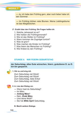 190
MODUL 7
2*. Erzähl über den Frühling. Die Fragen helfen dir.
1. Welche Jahreszeit ist es?
2. Wie heißen die Frühlingsmonate?
3. Wie ist das Wetter im Frühling?
4. Wann kommen die Zugvögel zurück?
5. Was ist grün?
6. Was machen die Kinder im Frühling?
7. Was feiern die Menschen im Frühling?
8. Wie findest du den Frühling?
STUNDE 6.	 WIR FEIERN GEBURTSTAG
1. Hör zu und sing mit.
Zum Geburtstag viel Glück!
Zum Geburtstag viel Glück!
Zum Geburtstag, liebe Erika!
Zum Geburtstag viel Glück!
2. A. Lies den Dialog vor.
— Wann hast du Geburtstag? 		
— Im März.
— Anfang März? 				
— Nein, Ende März.
— Und deine Mutti? 				
— Sie hat Mitte April Geburtstag.
B. Macht weitere Dialoge.
der Geburtstag, alles Gute wünschen, feiern, gratulieren D. zu D.
Ich bin gespannt.
— Ja, ich habe den Frühling gern, aber noch lieber habe ich
den Sommer.
— Im Frühling blühen viele Blumen. Meine Lieblingsblume
ist das Maiglöckchen.
 