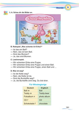 191191
Stunde
3. A. Schau dir die Bilder an.
B. Ratespiel „Was schenke ich Erika?“
— Ist das ein Ball?
— Nein, das ist kein Ball.
— Sind das Blumen?
— Ja, das sind Blumen.
C. Lawinenspiel.
— Wir schenken Erika eine Puppe.
— Wir schenken Erika eine Puppe und einen Ball.
— Wir schenken Erika eine Puppe, einen Ball und ...
D. Was ist weg?
— Ist die Kette weg?
— Nein, die Kette ist da.
— Sind die Buntstifte weg?
— Ja, die Buntstifte sind weg. Du bist dran.
Für Wissbegierige
6
Deutsch Englisch
Ball m Ball
Teddy m Teddy-bear
Fotoalbum n photo album
CD f CD
Schokolade f chocolate
 