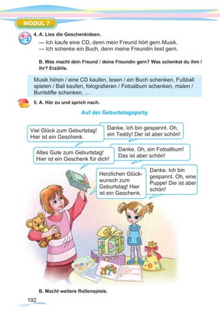 192
MODUL 7
4. A. Lies die Geschenkideen.
— Ich kaufe eine CD, denn mein Freund hört gern Musik.
— Ich schenke ein Buch, denn meine Freundin liest gern.
B. Was macht dein Freund / deine Freundin gern? Was schenkst du ihm /
ihr? Erzähle.
5. A. Hör zu und sprich nach.
Auf der Geburtstagsparty
B. Macht weitere Rollenspiele.
Musik hören / eine CD kaufen, lesen / ein Buch schenken, Fußball
spielen / Ball kaufen, fotografieren / Fotoalbum schenken, malen /
Buntstifte schenken, …
Danke. Ich bin gespannt. Oh,
ein Teddy! Der ist aber schön!
Danke. Ich bin
gespannt. Oh, eine
Puppe! Die ist aber
schön!
Viel Glück zum Geburtstag!
Hier ist ein Geschenk.
Danke. Oh, ein Fotoalbum!
Das ist aber schön!
Alles Gute zum Geburtstag!
Hier ist ein Geschenk für dich!
Herzlichen Glück-
wunsch zum
Geburtstag! Hier
ist ein Geschenk.
 