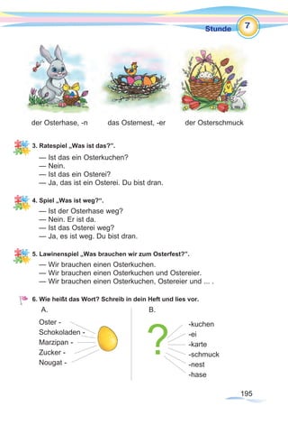 195195
Stunde
3. Ratespiel „Was ist das?”.
— Ist das ein Osterkuchen?
— Nein.
— Ist das ein Osterei?
— Ja, das ist ein Osterei. Du bist dran.
4. Spiel „Was ist weg?“.
— Ist der Osterhase weg?
— Nein. Er ist da.
— Ist das Osterei weg?
— Ja, es ist weg. Du bist dran.
5. Lawinenspiel „Was brauchen wir zum Osterfest?”.
— Wir brauchen einen Osterkuchen.
— Wir brauchen einen Osterkuchen und Ostereier.
— Wir brauchen einen Osterkuchen, Ostereier und ... .
6. Wie heißt das Wort? Schreib in dein Heft und lies vor.
A.					 B.
Oster -
Schokoladen -
Marzipan -
Zucker -
Nougat -
	 	
der Osterhase, -n das Osternest, -er der Osterschmuck
-kuchen
-ei
-karte
-schmuck
-nest
-hase
7
?
 